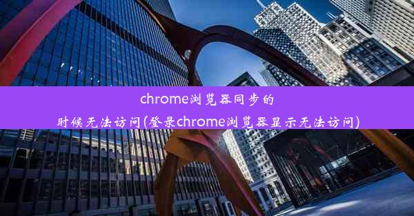 chrome浏览器同步的时候无法访问(登录chrome浏览器显示无法访问)