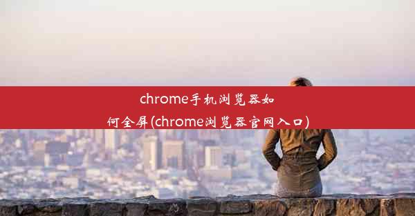 chrome手机浏览器如何全屏(chrome浏览器官网入口)