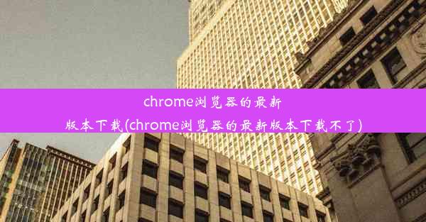 chrome浏览器的最新版本下载(chrome浏览器的最新版本下载不了)