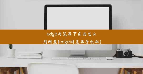 edge浏览器下东西怎么用网盘(edge浏览器手机版)