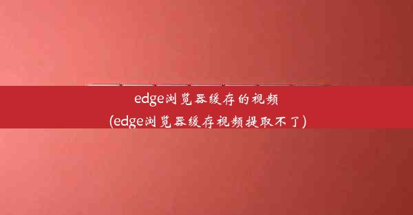 edge浏览器缓存的视频(edge浏览器缓存视频提取不了)