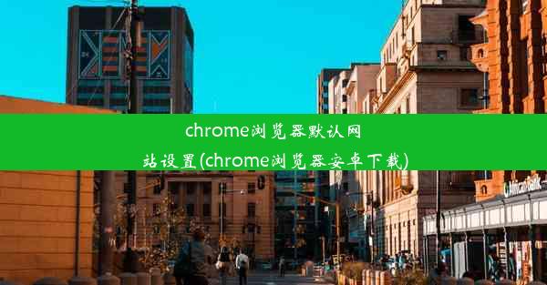 chrome浏览器默认网站设置(chrome浏览器安卓下载)