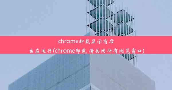 chrome卸载显示有后台在运行(chrome卸载 请关闭所有浏览窗口)