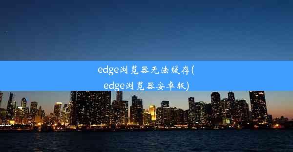 edge浏览器无法缓存(edge浏览器安卓版)