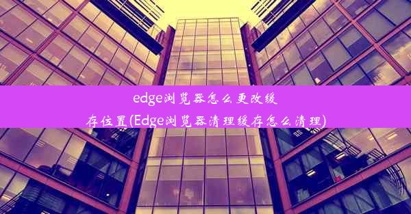 edge浏览器怎么更改缓存位置(Edge浏览器清理缓存怎么清理)