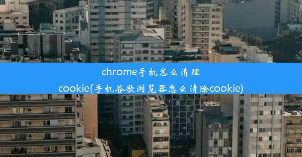 chrome手机怎么清理cookie(手机谷歌浏览器怎么清除cookie)