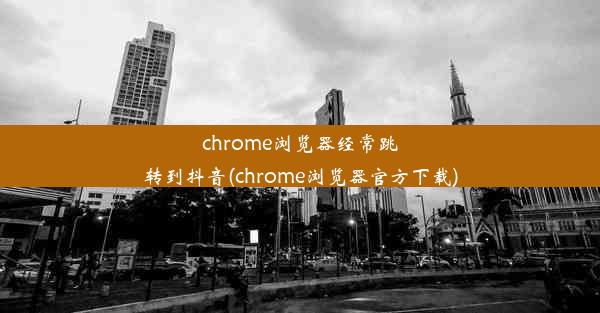 chrome浏览器经常跳转到抖音(chrome浏览器官方下载)