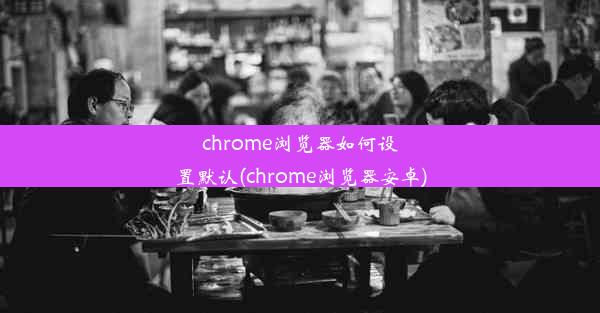 chrome浏览器如何设置默认(chrome浏览器安卓)