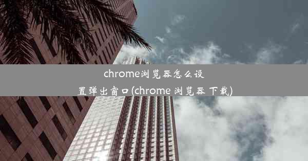 chrome浏览器怎么设置弹出窗口(chrome 浏览器 下载)