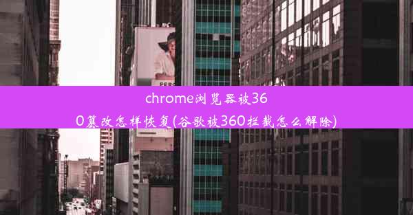 chrome浏览器被360篡改怎样恢复(谷歌被360拦截怎么解除)