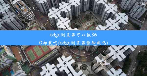 edge浏览器可以被360卸载吗(edge浏览器能卸载吗)