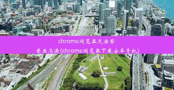 chrome浏览器无法登录亚马逊(chrome浏览器下载安卓手机)