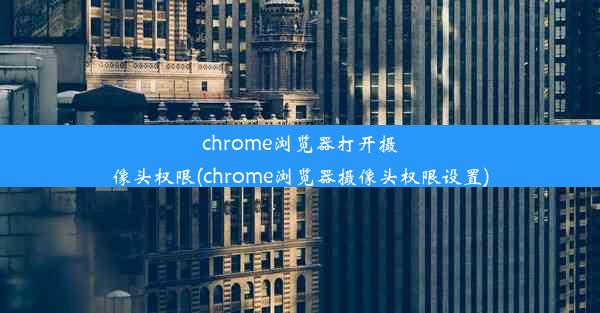 chrome浏览器打开摄像头权限(chrome浏览器摄像头权限设置)