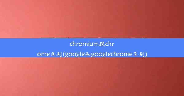 chromium跟chrome区别(google和googlechrome区别)