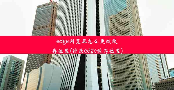 edge浏览器怎么更改缓存位置(修改edge缓存位置)