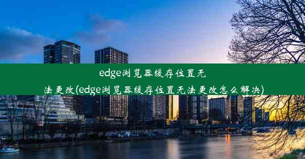 edge浏览器缓存位置无法更改(edge浏览器缓存位置无法更改怎么解决)