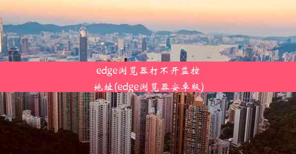 edge浏览器打不开监控地址(edge浏览器安卓版)