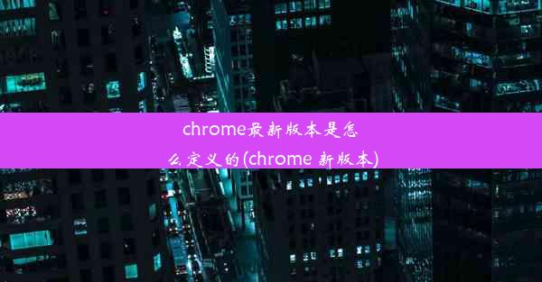 chrome最新版本是怎么定义的(chrome 新版本)