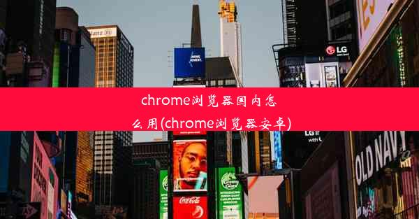 chrome浏览器国内怎么用(chrome浏览器安卓)