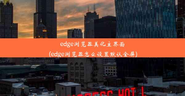 edge浏览器美化主界面(edge浏览器怎么设置默认全屏)