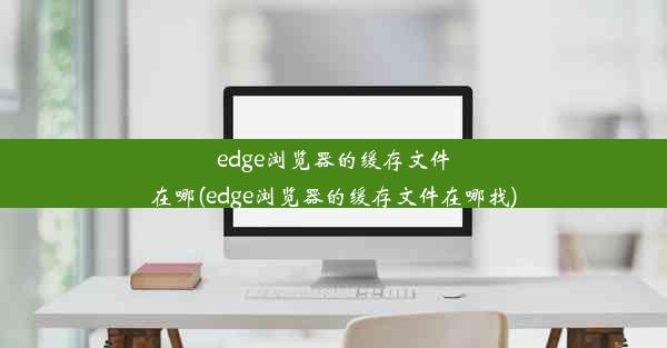 edge浏览器的缓存文件在哪(edge浏览器的缓存文件在哪找)