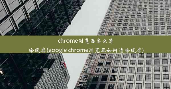 chrome浏览器怎么清除缓存(google chrome浏览器如何清除缓存)