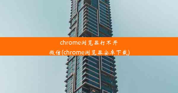 chrome浏览器打不开微信(chrome浏览器安卓下载)