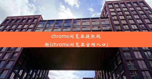 chrome浏览器提取视频(chrome浏览器官网入口)