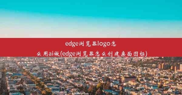 edge浏览器logo怎么用ai做(edge浏览器怎么创建桌面图标)