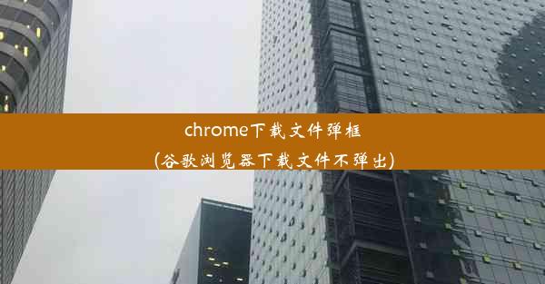 chrome下载文件弹框(谷歌浏览器下载文件不弹出)