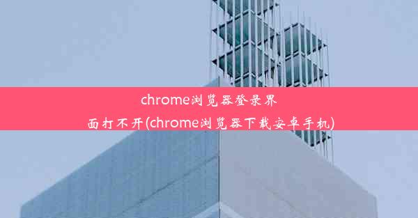 chrome浏览器登录界面打不开(chrome浏览器下载安卓手机)