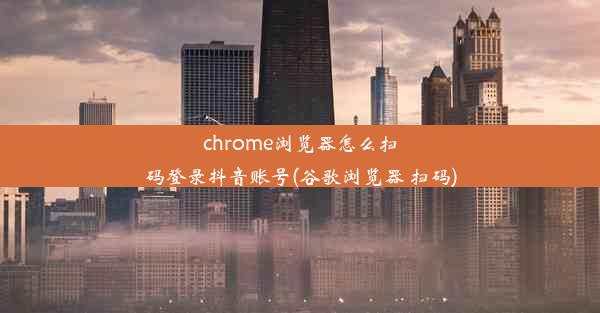 chrome浏览器怎么扫码登录抖音账号(谷歌浏览器 扫码)