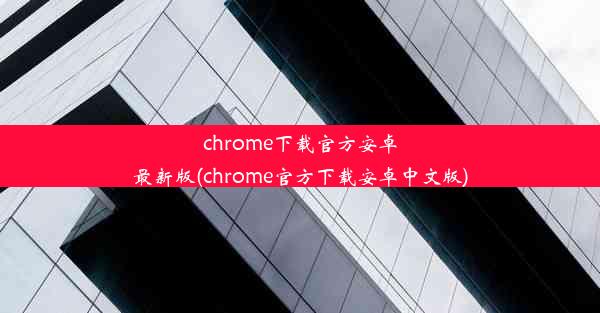 chrome下载官方安卓最新版(chrome官方下载安卓中文版)