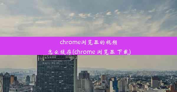 chrome浏览器的视频怎么缓存(chrome 浏览器 下载)