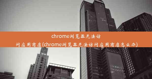 chrome浏览器无法访问应用商店(chrome浏览器无法访问应用商店怎么办)