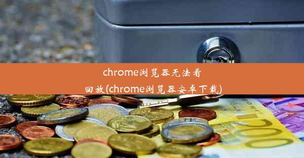 chrome浏览器无法看回放(chrome浏览器安卓下载)