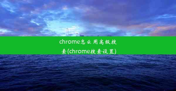 chrome怎么用高级搜索(chrome搜索设置)