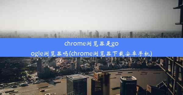 chrome浏览器是google浏览器吗(chrome浏览器下载安卓手机)