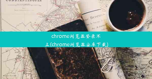 chrome浏览器登录不上(chrome浏览器安卓下载)