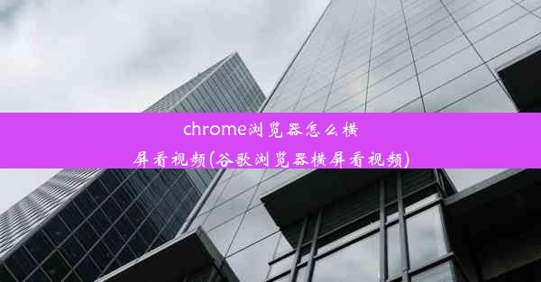 chrome浏览器怎么横屏看视频(谷歌浏览器横屏看视频)