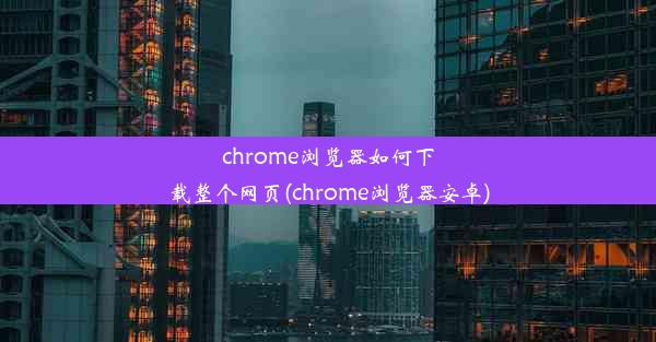 chrome浏览器如何下载整个网页(chrome浏览器安卓)