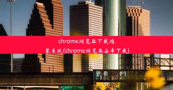 chrome浏览器下载鸿蒙系统(chrome浏览器安卓下载)