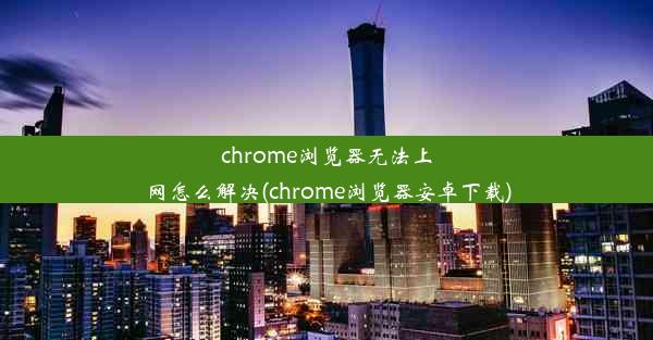 chrome浏览器无法上网怎么解决(chrome浏览器安卓下载)