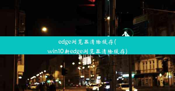 edge浏览器清除缓存(win10新edge浏览器清除缓存)