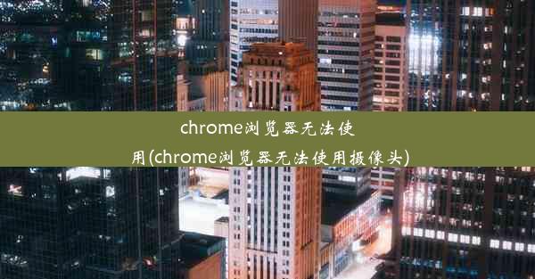 chrome浏览器无法使用(chrome浏览器无法使用摄像头)