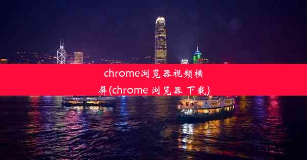 chrome浏览器视频横屏(chrome 浏览器 下载)