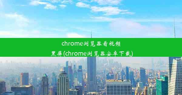 chrome浏览器看视频黑屏(chrome浏览器安卓下载)