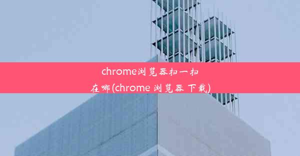 chrome浏览器扫一扫在哪(chrome 浏览器 下载)