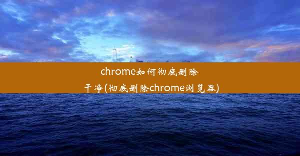 chrome如何彻底删除干净(彻底删除chrome浏览器)