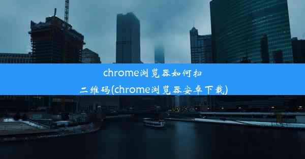 chrome浏览器如何扫二维码(chrome浏览器安卓下载)